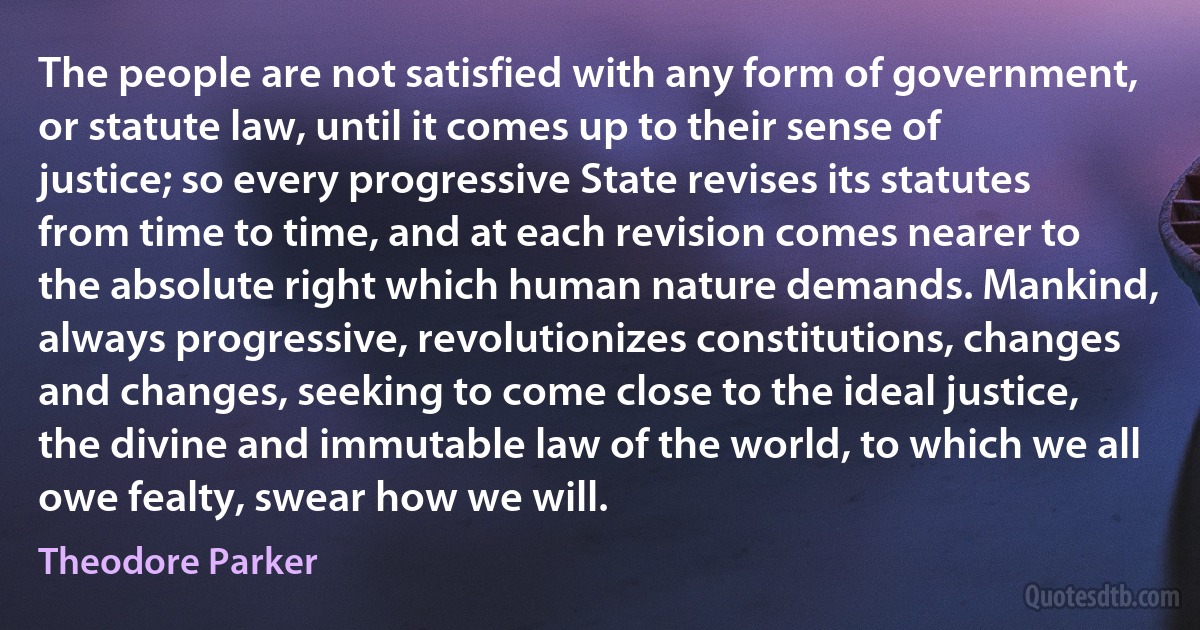 The people are not satisfied with any form of government, or statute law, until it comes up to their sense of justice; so every progressive State revises its statutes from time to time, and at each revision comes nearer to the absolute right which human nature demands. Mankind, always progressive, revolutionizes constitutions, changes and changes, seeking to come close to the ideal justice, the divine and immutable law of the world, to which we all owe fealty, swear how we will. (Theodore Parker)