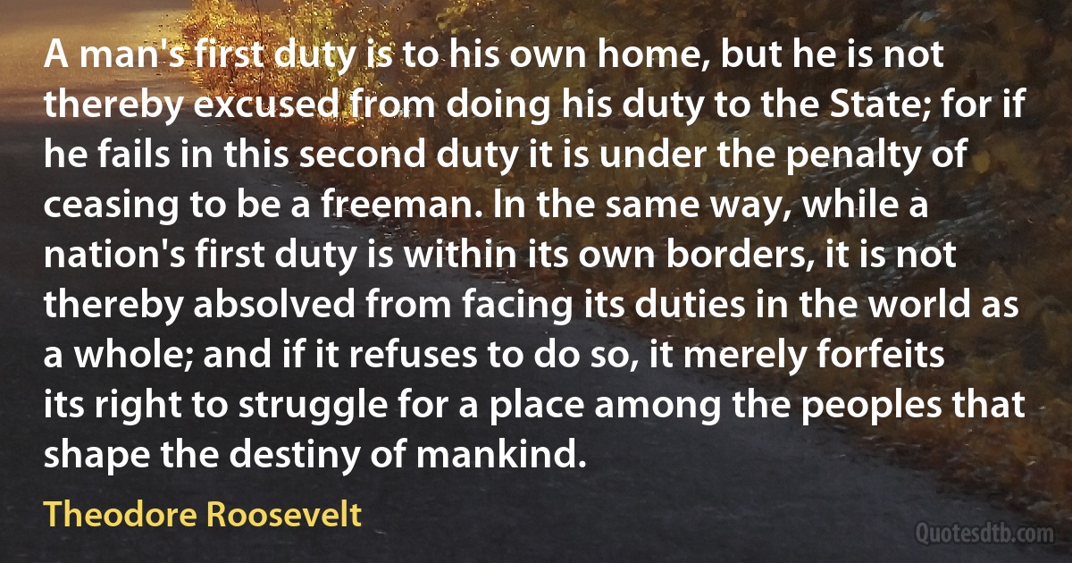 A man's first duty is to his own home, but he is not thereby excused from doing his duty to the State; for if he fails in this second duty it is under the penalty of ceasing to be a freeman. In the same way, while a nation's first duty is within its own borders, it is not thereby absolved from facing its duties in the world as a whole; and if it refuses to do so, it merely forfeits its right to struggle for a place among the peoples that shape the destiny of mankind. (Theodore Roosevelt)