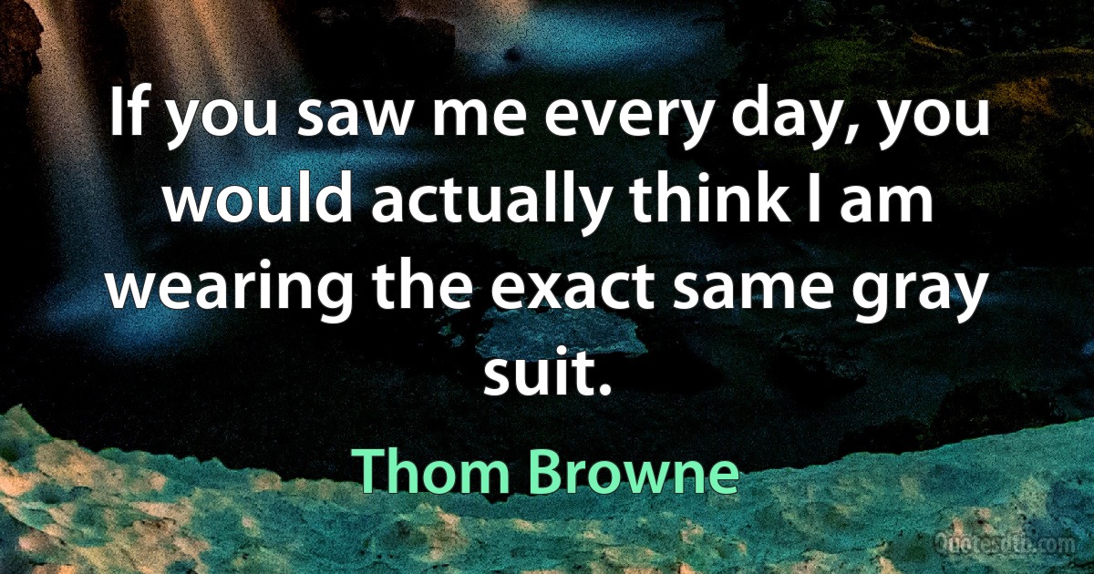 If you saw me every day, you would actually think I am wearing the exact same gray suit. (Thom Browne)