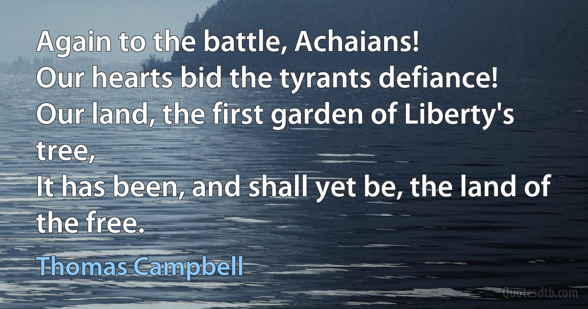 Again to the battle, Achaians!
Our hearts bid the tyrants defiance!
Our land, the first garden of Liberty's tree,
It has been, and shall yet be, the land of the free. (Thomas Campbell)