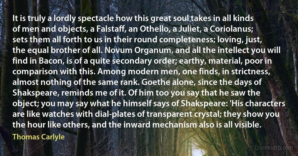 It is truly a lordly spectacle how this great soul takes in all kinds of men and objects, a Falstaff, an Othello, a Juliet, a Coriolanus; sets them all forth to us in their round completeness; loving, just, the equal brother of all. Novum Organum, and all the intellect you will find in Bacon, is of a quite secondary order; earthy, material, poor in comparison with this. Among modern men, one finds, in strictness, almost nothing of the same rank. Goethe alone, since the days of Shakspeare, reminds me of it. Of him too you say that he saw the object; you may say what he himself says of Shakspeare: 'His characters are like watches with dial-plates of transparent crystal; they show you the hour like others, and the inward mechanism also is all visible. (Thomas Carlyle)