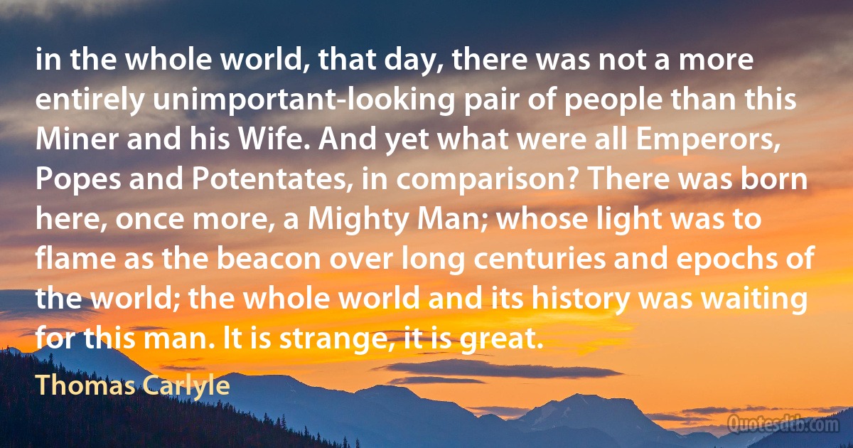 in the whole world, that day, there was not a more entirely unimportant-looking pair of people than this Miner and his Wife. And yet what were all Emperors, Popes and Potentates, in comparison? There was born here, once more, a Mighty Man; whose light was to flame as the beacon over long centuries and epochs of the world; the whole world and its history was waiting for this man. It is strange, it is great. (Thomas Carlyle)