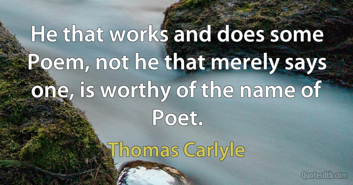 He that works and does some Poem, not he that merely says one, is worthy of the name of Poet. (Thomas Carlyle)