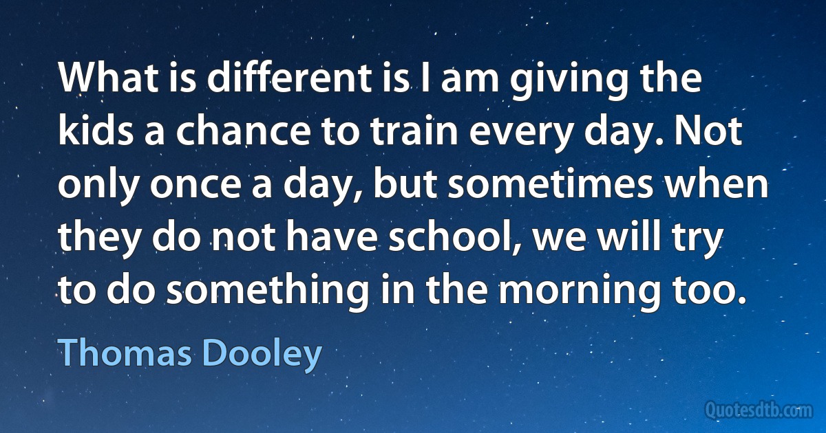 What is different is I am giving the kids a chance to train every day. Not only once a day, but sometimes when they do not have school, we will try to do something in the morning too. (Thomas Dooley)