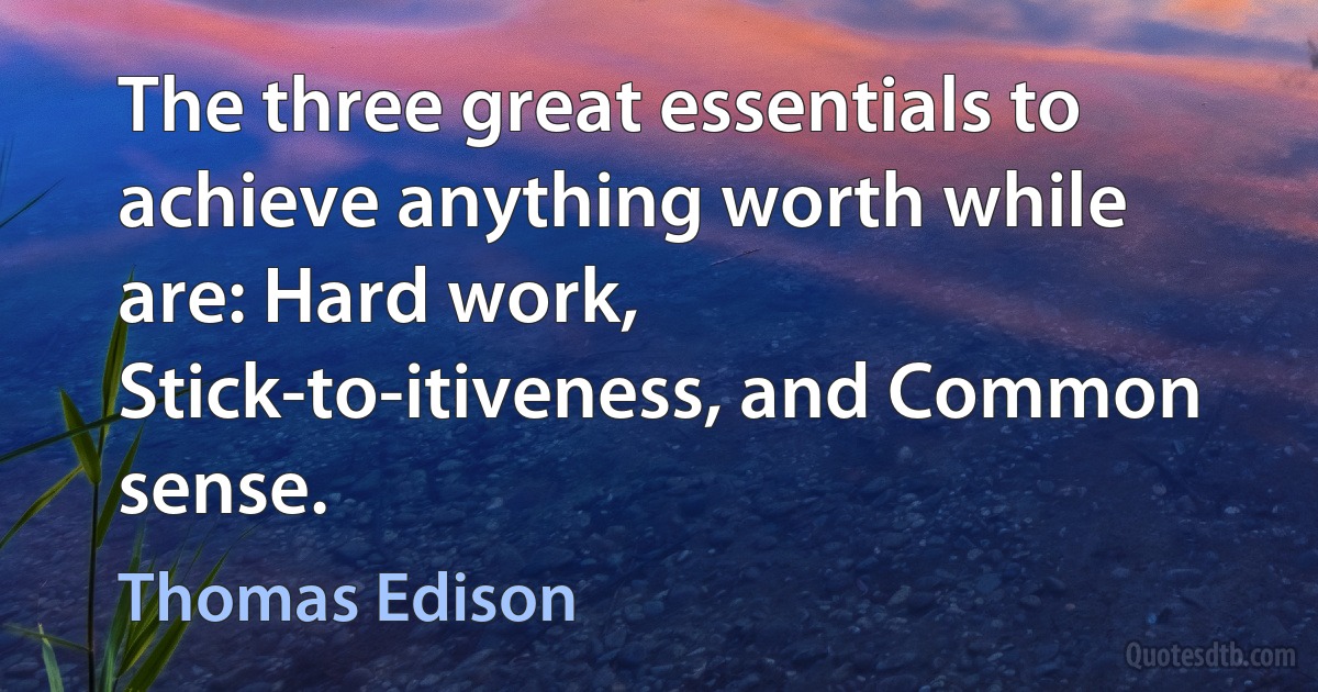 The three great essentials to achieve anything worth while are: Hard work, Stick-to-itiveness, and Common sense. (Thomas Edison)