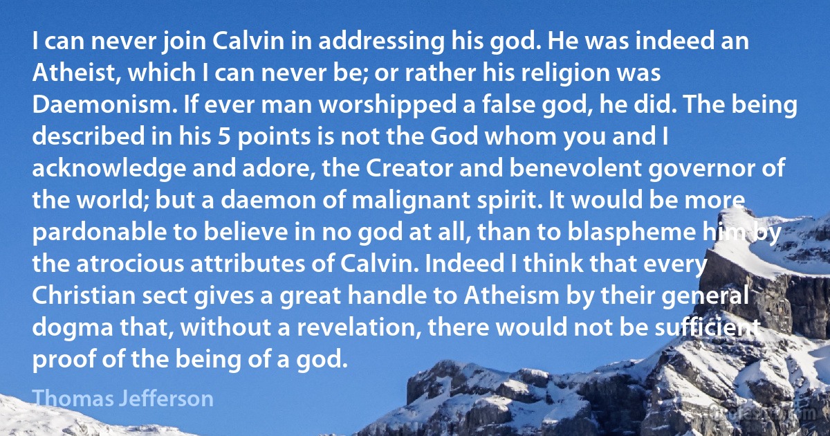 I can never join Calvin in addressing his god. He was indeed an Atheist, which I can never be; or rather his religion was Daemonism. If ever man worshipped a false god, he did. The being described in his 5 points is not the God whom you and I acknowledge and adore, the Creator and benevolent governor of the world; but a daemon of malignant spirit. It would be more pardonable to believe in no god at all, than to blaspheme him by the atrocious attributes of Calvin. Indeed I think that every Christian sect gives a great handle to Atheism by their general dogma that, without a revelation, there would not be sufficient proof of the being of a god. (Thomas Jefferson)