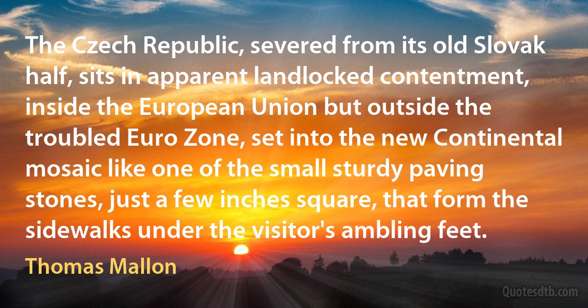 The Czech Republic, severed from its old Slovak half, sits in apparent landlocked contentment, inside the European Union but outside the troubled Euro Zone, set into the new Continental mosaic like one of the small sturdy paving stones, just a few inches square, that form the sidewalks under the visitor's ambling feet. (Thomas Mallon)