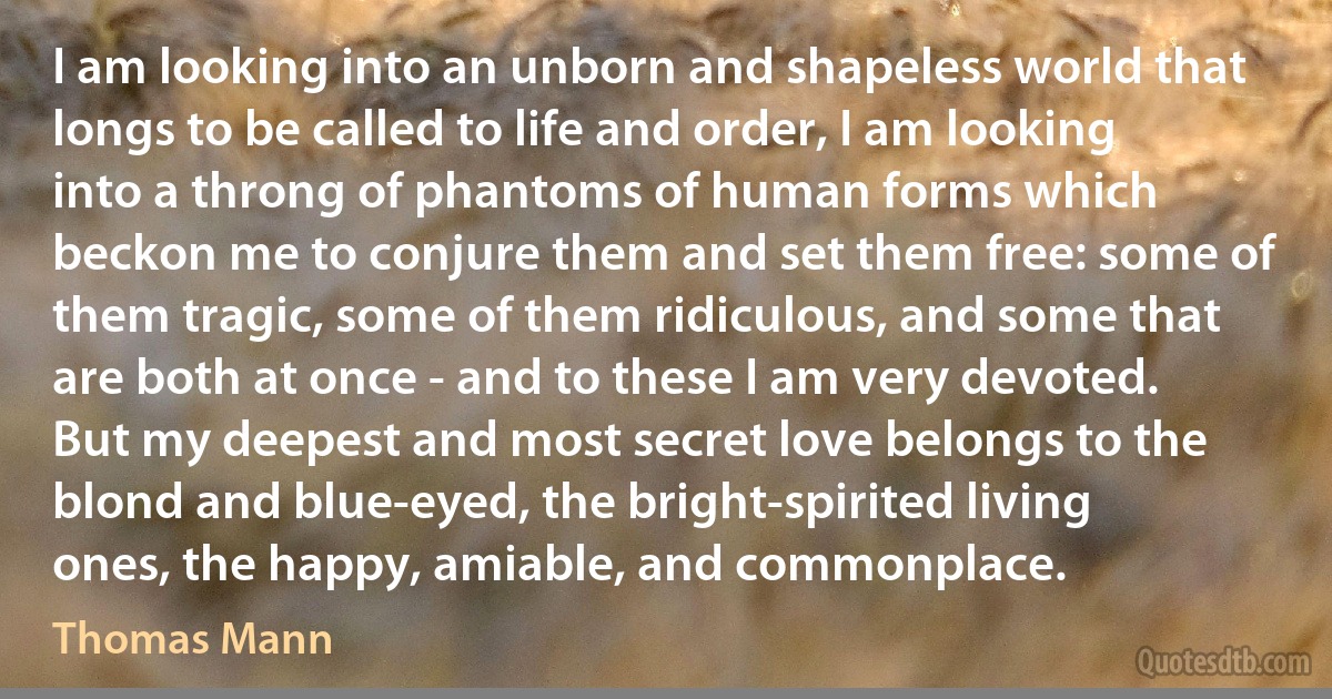 I am looking into an unborn and shapeless world that longs to be called to life and order, I am looking into a throng of phantoms of human forms which beckon me to conjure them and set them free: some of them tragic, some of them ridiculous, and some that are both at once - and to these I am very devoted. But my deepest and most secret love belongs to the blond and blue-eyed, the bright-spirited living ones, the happy, amiable, and commonplace. (Thomas Mann)