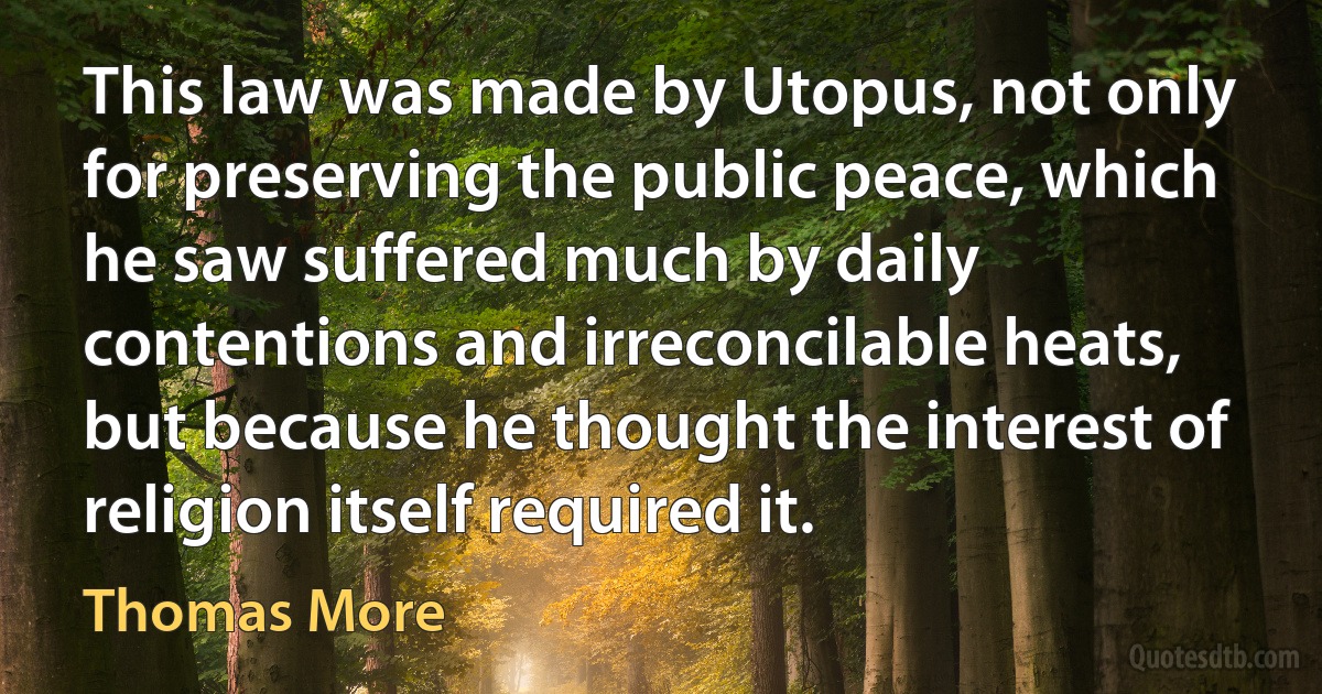 This law was made by Utopus, not only for preserving the public peace, which he saw suffered much by daily contentions and irreconcilable heats, but because he thought the interest of religion itself required it. (Thomas More)