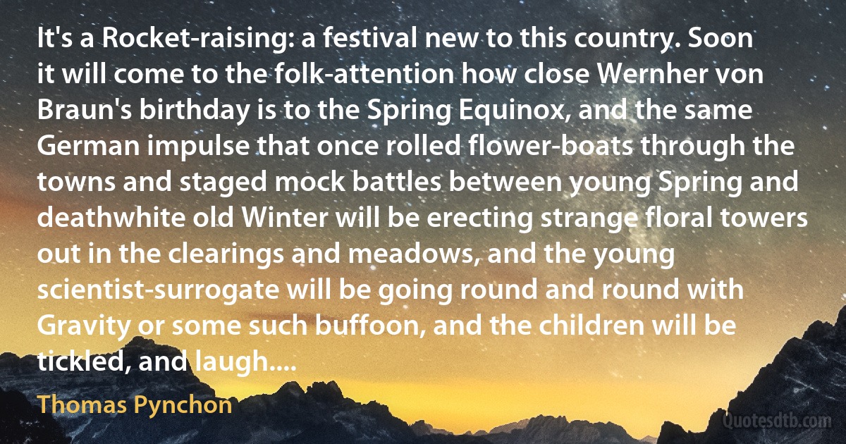 It's a Rocket-raising: a festival new to this country. Soon it will come to the folk-attention how close Wernher von Braun's birthday is to the Spring Equinox, and the same German impulse that once rolled flower-boats through the towns and staged mock battles between young Spring and deathwhite old Winter will be erecting strange floral towers out in the clearings and meadows, and the young scientist-surrogate will be going round and round with Gravity or some such buffoon, and the children will be tickled, and laugh.... (Thomas Pynchon)