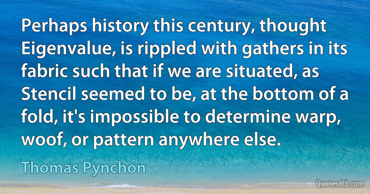 Perhaps history this century, thought Eigenvalue, is rippled with gathers in its fabric such that if we are situated, as Stencil seemed to be, at the bottom of a fold, it's impossible to determine warp, woof, or pattern anywhere else. (Thomas Pynchon)