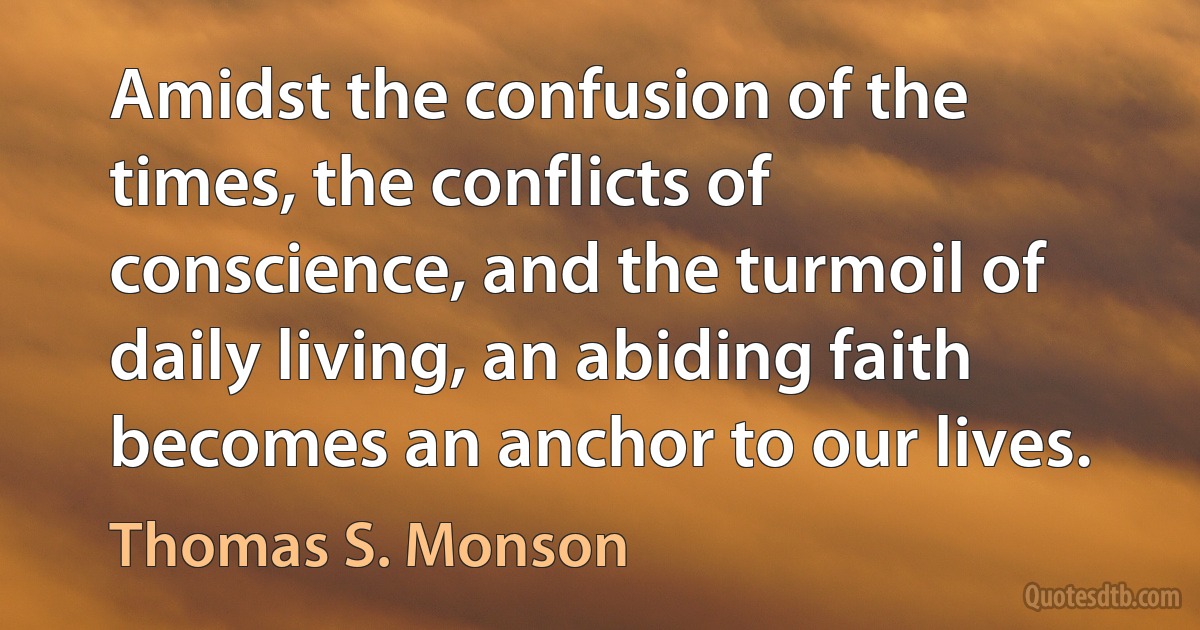 Amidst the confusion of the times, the conflicts of conscience, and the turmoil of daily living, an abiding faith becomes an anchor to our lives. (Thomas S. Monson)