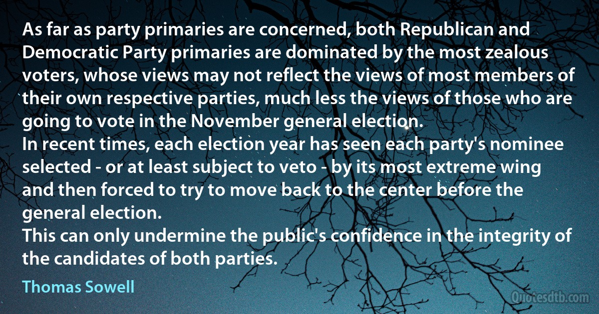 As far as party primaries are concerned, both Republican and Democratic Party primaries are dominated by the most zealous voters, whose views may not reflect the views of most members of their own respective parties, much less the views of those who are going to vote in the November general election.
In recent times, each election year has seen each party's nominee selected - or at least subject to veto - by its most extreme wing and then forced to try to move back to the center before the general election.
This can only undermine the public's confidence in the integrity of the candidates of both parties. (Thomas Sowell)