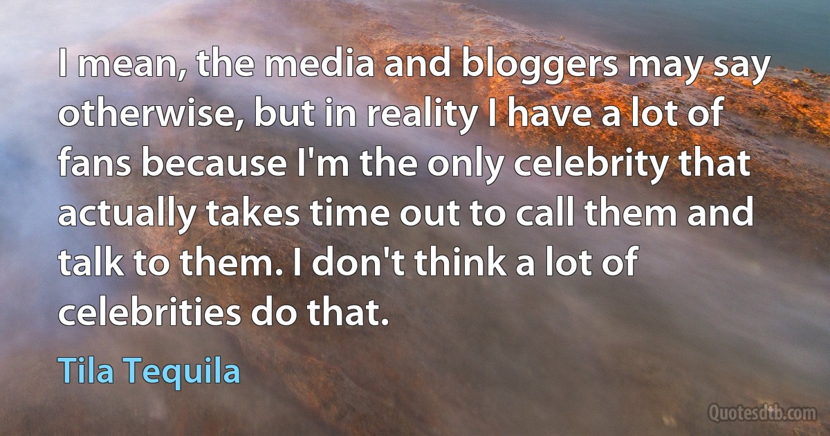 I mean, the media and bloggers may say otherwise, but in reality I have a lot of fans because I'm the only celebrity that actually takes time out to call them and talk to them. I don't think a lot of celebrities do that. (Tila Tequila)