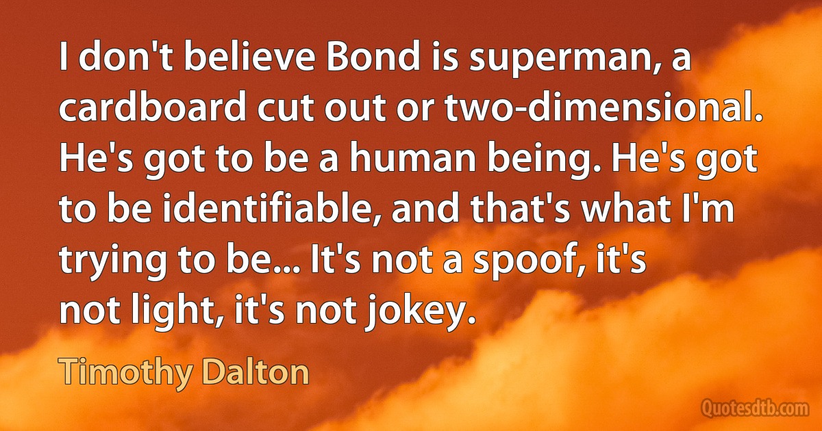 I don't believe Bond is superman, a cardboard cut out or two-dimensional. He's got to be a human being. He's got to be identifiable, and that's what I'm trying to be... It's not a spoof, it's not light, it's not jokey. (Timothy Dalton)