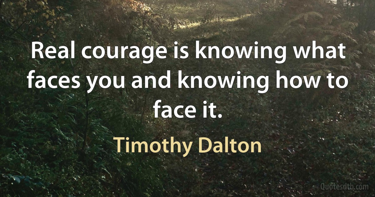 Real courage is knowing what faces you and knowing how to face it. (Timothy Dalton)