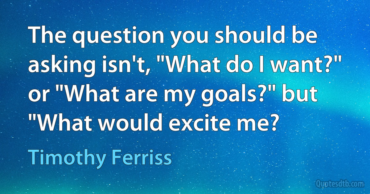 The question you should be asking isn't, "What do I want?" or "What are my goals?" but "What would excite me? (Timothy Ferriss)