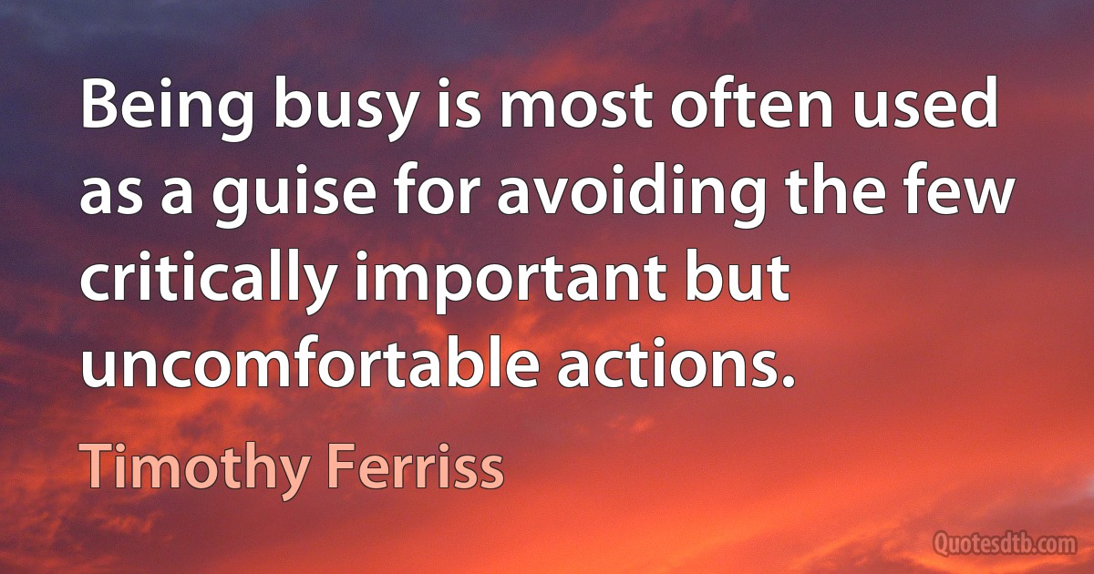 Being busy is most often used as a guise for avoiding the few critically important but uncomfortable actions. (Timothy Ferriss)