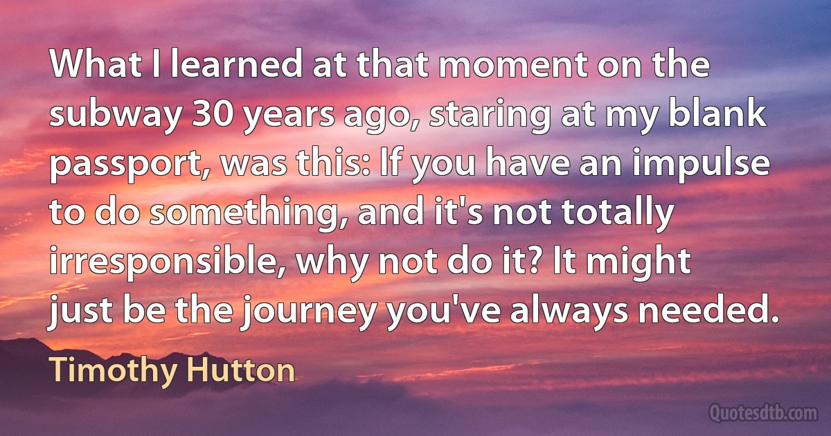 What I learned at that moment on the subway 30 years ago, staring at my blank passport, was this: If you have an impulse to do something, and it's not totally irresponsible, why not do it? It might just be the journey you've always needed. (Timothy Hutton)