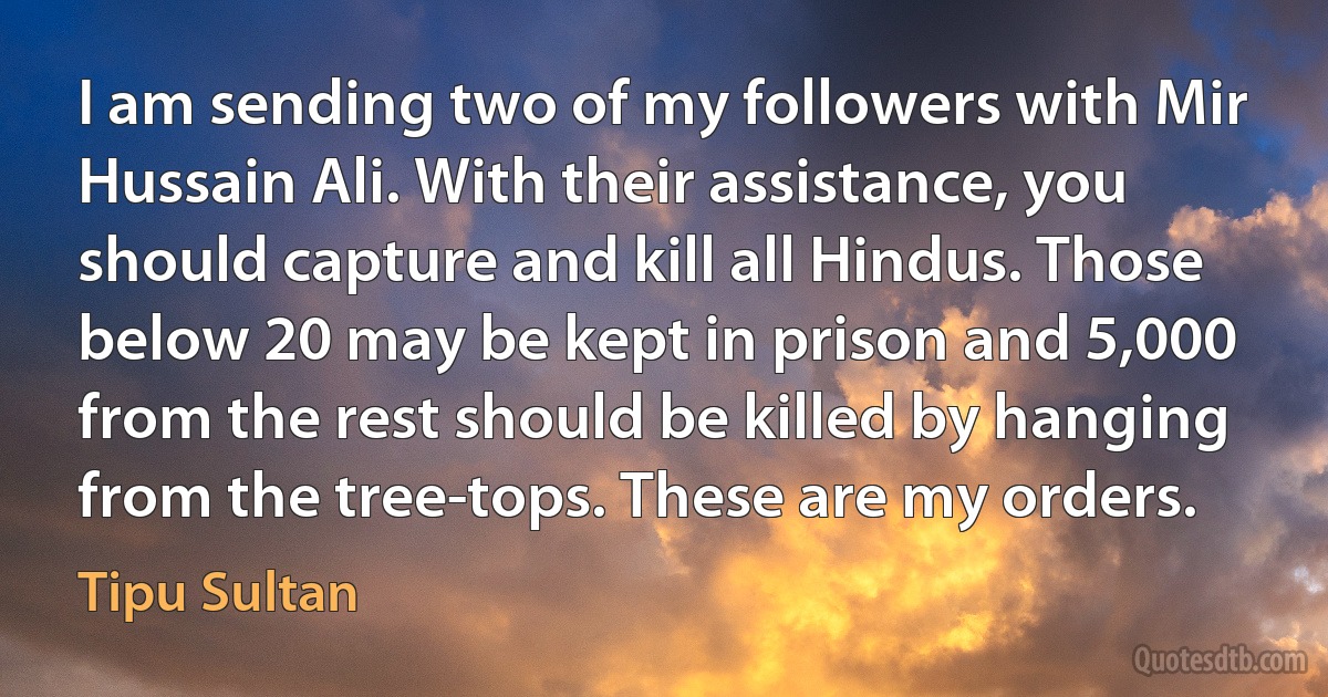 I am sending two of my followers with Mir Hussain Ali. With their assistance, you should capture and kill all Hindus. Those below 20 may be kept in prison and 5,000 from the rest should be killed by hanging from the tree-tops. These are my orders. (Tipu Sultan)