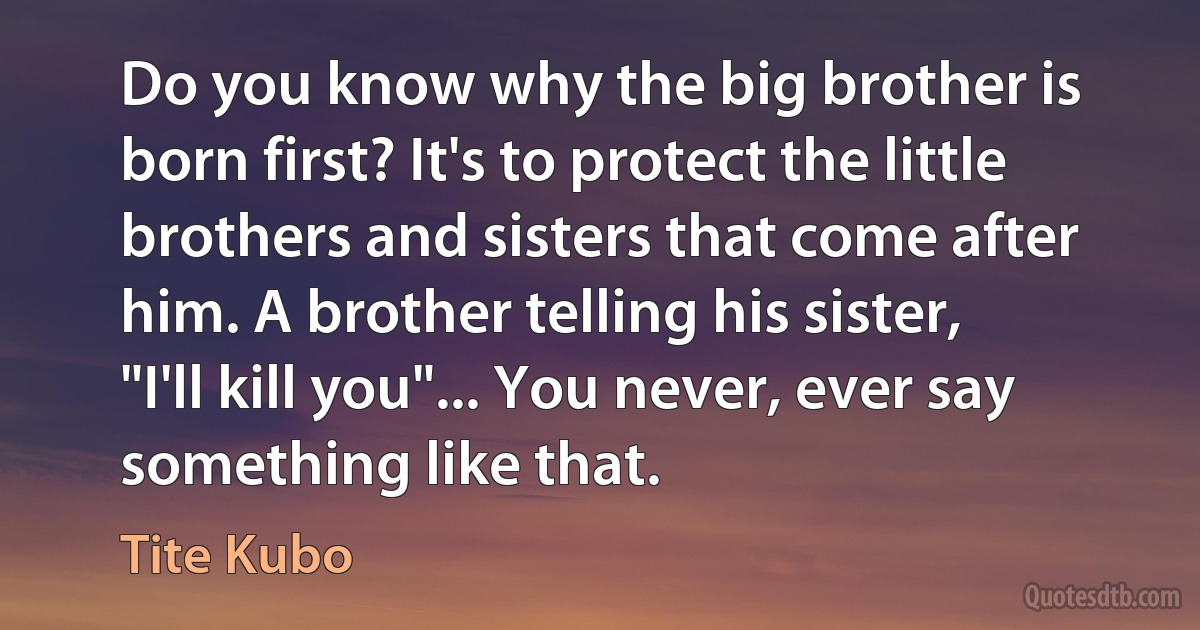 Do you know why the big brother is born first? It's to protect the little brothers and sisters that come after him. A brother telling his sister, "I'll kill you"... You never, ever say something like that. (Tite Kubo)