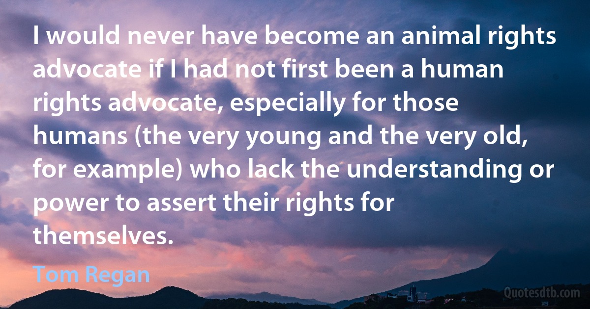 I would never have become an animal rights advocate if I had not first been a human rights advocate, especially for those humans (the very young and the very old, for example) who lack the understanding or power to assert their rights for themselves. (Tom Regan)