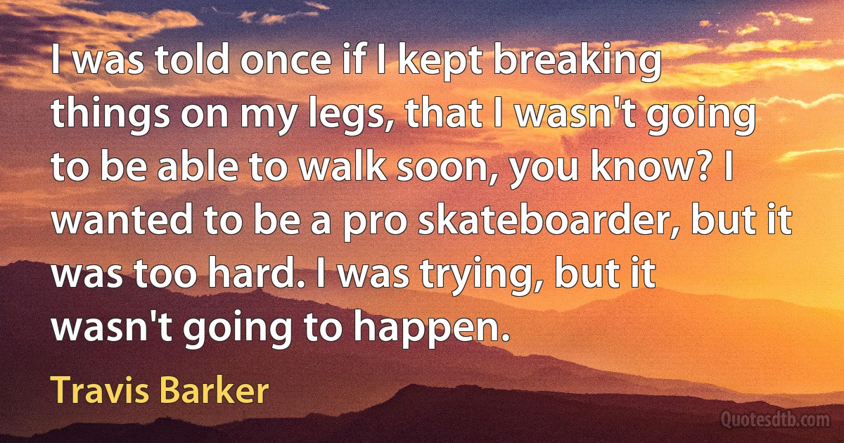 I was told once if I kept breaking things on my legs, that I wasn't going to be able to walk soon, you know? I wanted to be a pro skateboarder, but it was too hard. I was trying, but it wasn't going to happen. (Travis Barker)