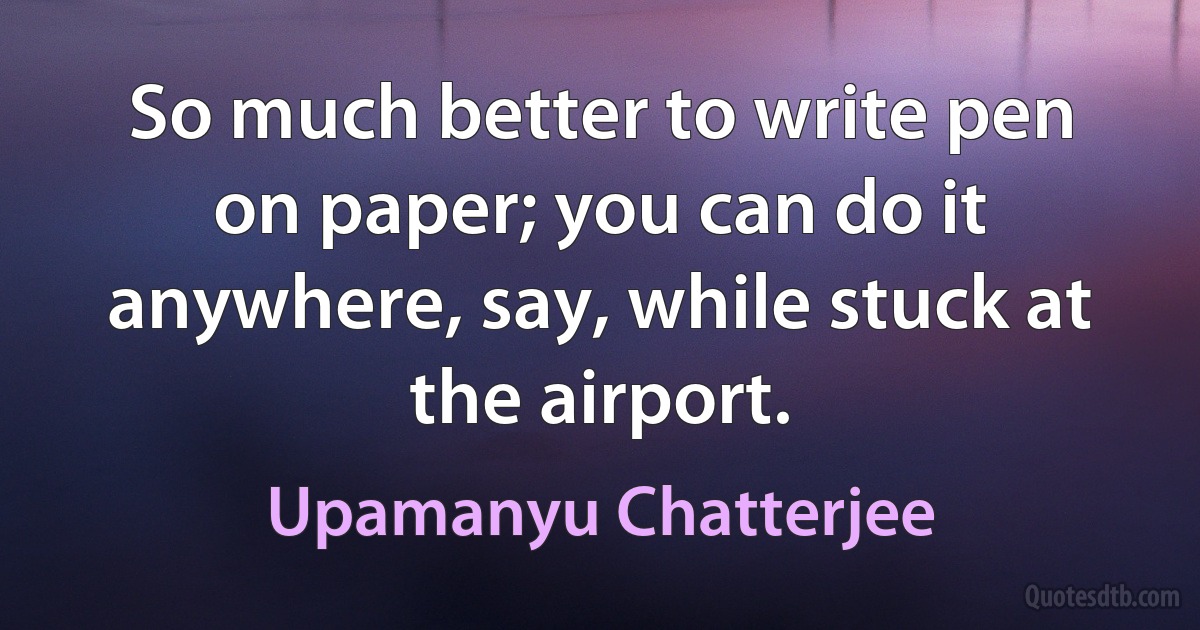 So much better to write pen on paper; you can do it anywhere, say, while stuck at the airport. (Upamanyu Chatterjee)