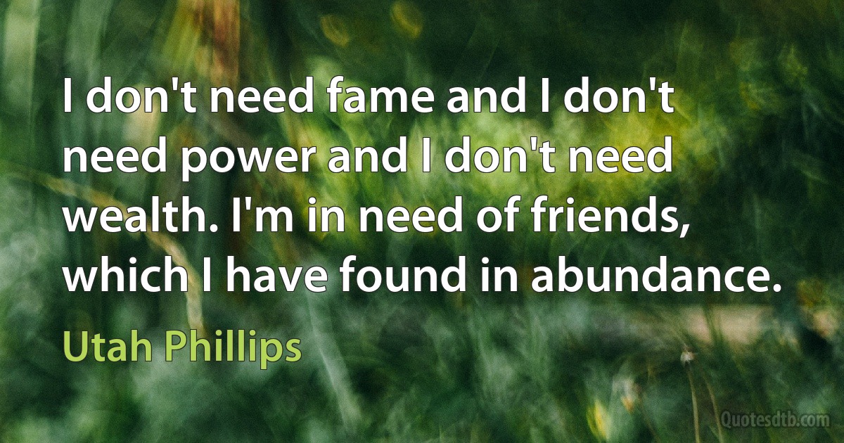 I don't need fame and I don't need power and I don't need wealth. I'm in need of friends, which I have found in abundance. (Utah Phillips)