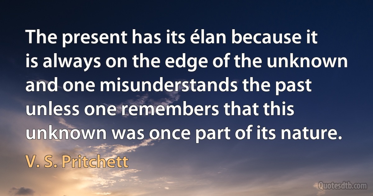 The present has its élan because it is always on the edge of the unknown and one misunderstands the past unless one remembers that this unknown was once part of its nature. (V. S. Pritchett)