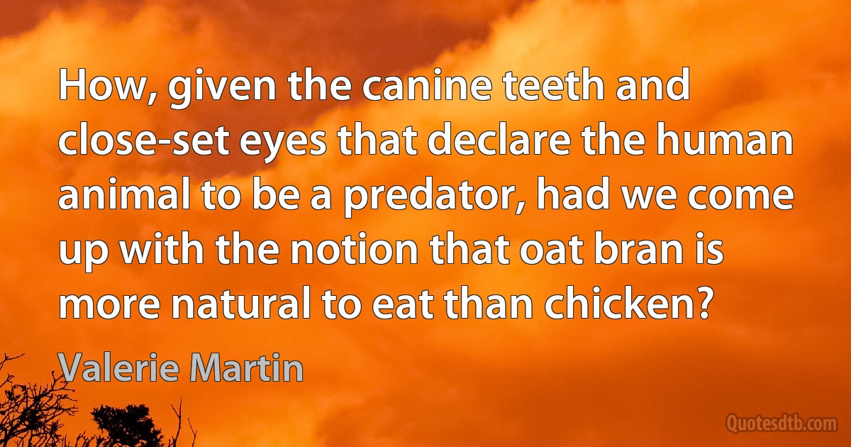 How, given the canine teeth and close-set eyes that declare the human animal to be a predator, had we come up with the notion that oat bran is more natural to eat than chicken? (Valerie Martin)