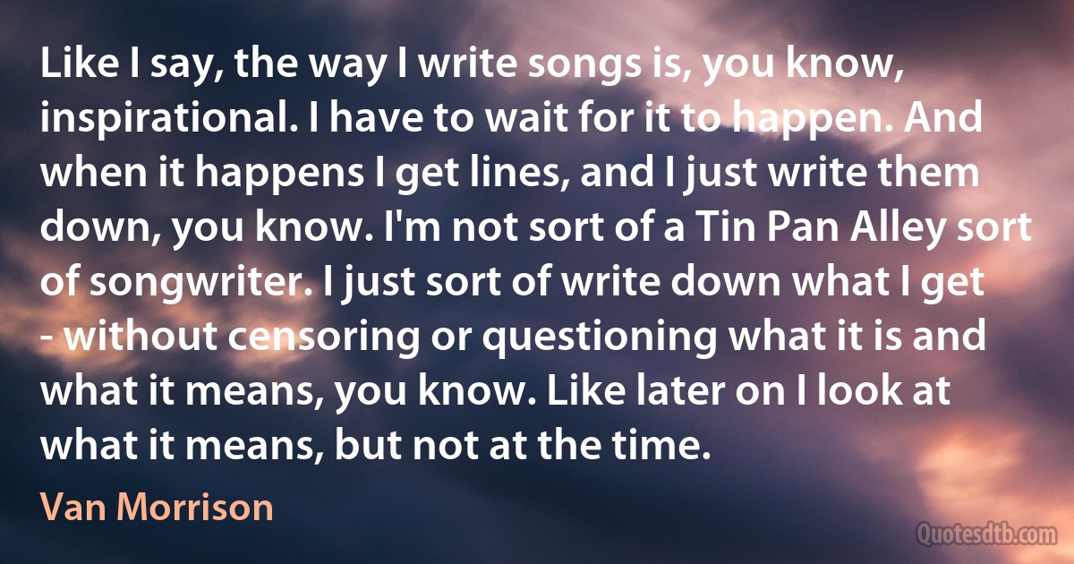 Like I say, the way I write songs is, you know, inspirational. I have to wait for it to happen. And when it happens I get lines, and I just write them down, you know. I'm not sort of a Tin Pan Alley sort of songwriter. I just sort of write down what I get - without censoring or questioning what it is and what it means, you know. Like later on I look at what it means, but not at the time. (Van Morrison)