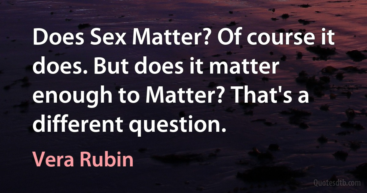 Does Sex Matter? Of course it does. But does it matter enough to Matter? That's a different question. (Vera Rubin)