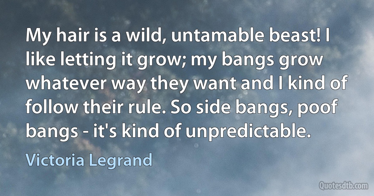 My hair is a wild, untamable beast! I like letting it grow; my bangs grow whatever way they want and I kind of follow their rule. So side bangs, poof bangs - it's kind of unpredictable. (Victoria Legrand)