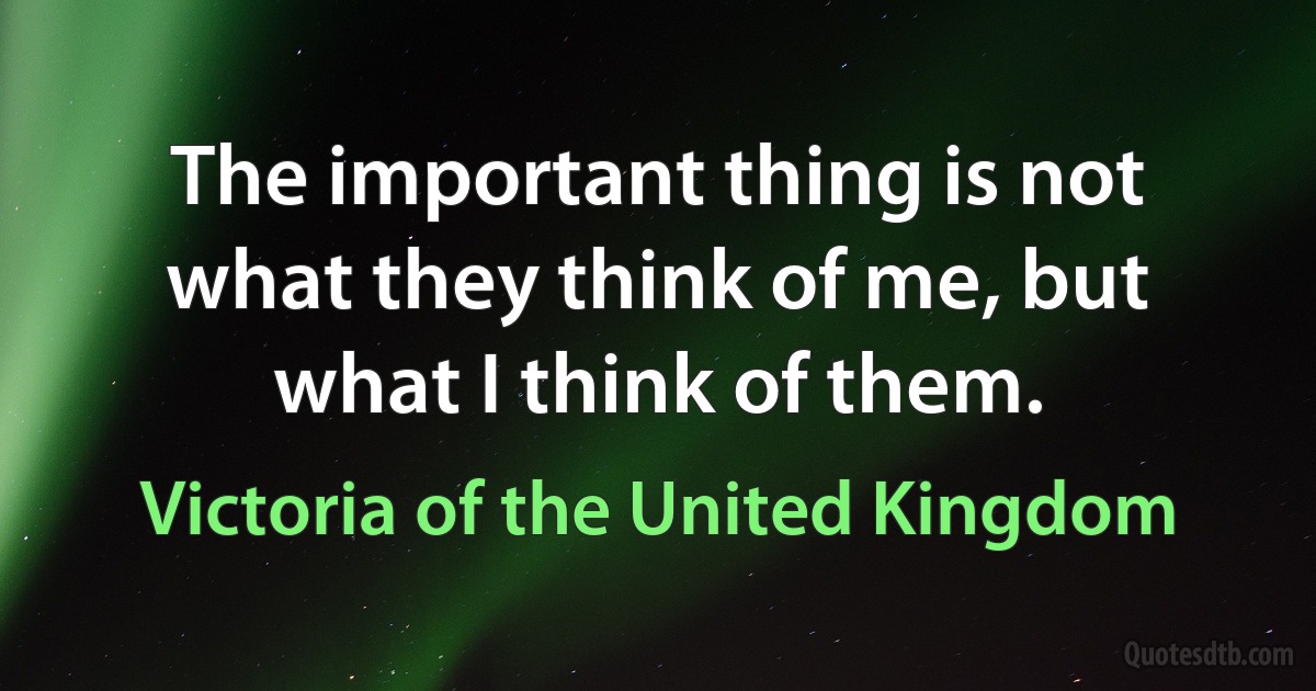 The important thing is not what they think of me, but what I think of them. (Victoria of the United Kingdom)