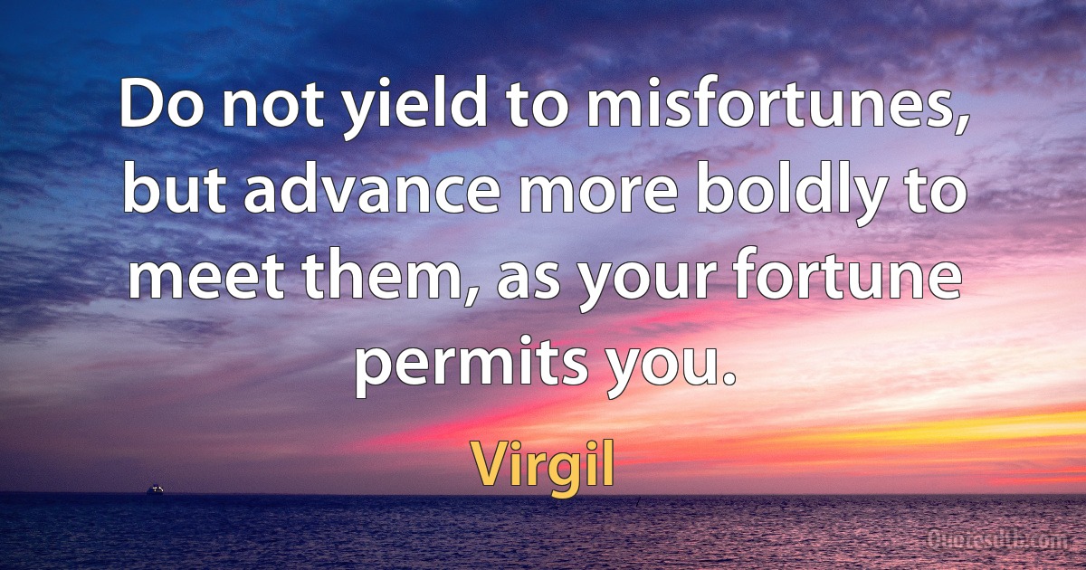 Do not yield to misfortunes, but advance more boldly to meet them, as your fortune permits you. (Virgil)