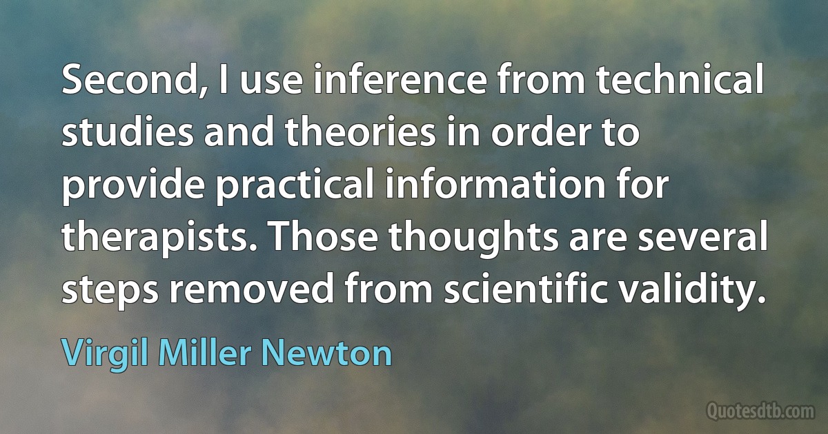 Second, I use inference from technical studies and theories in order to provide practical information for therapists. Those thoughts are several steps removed from scientific validity. (Virgil Miller Newton)