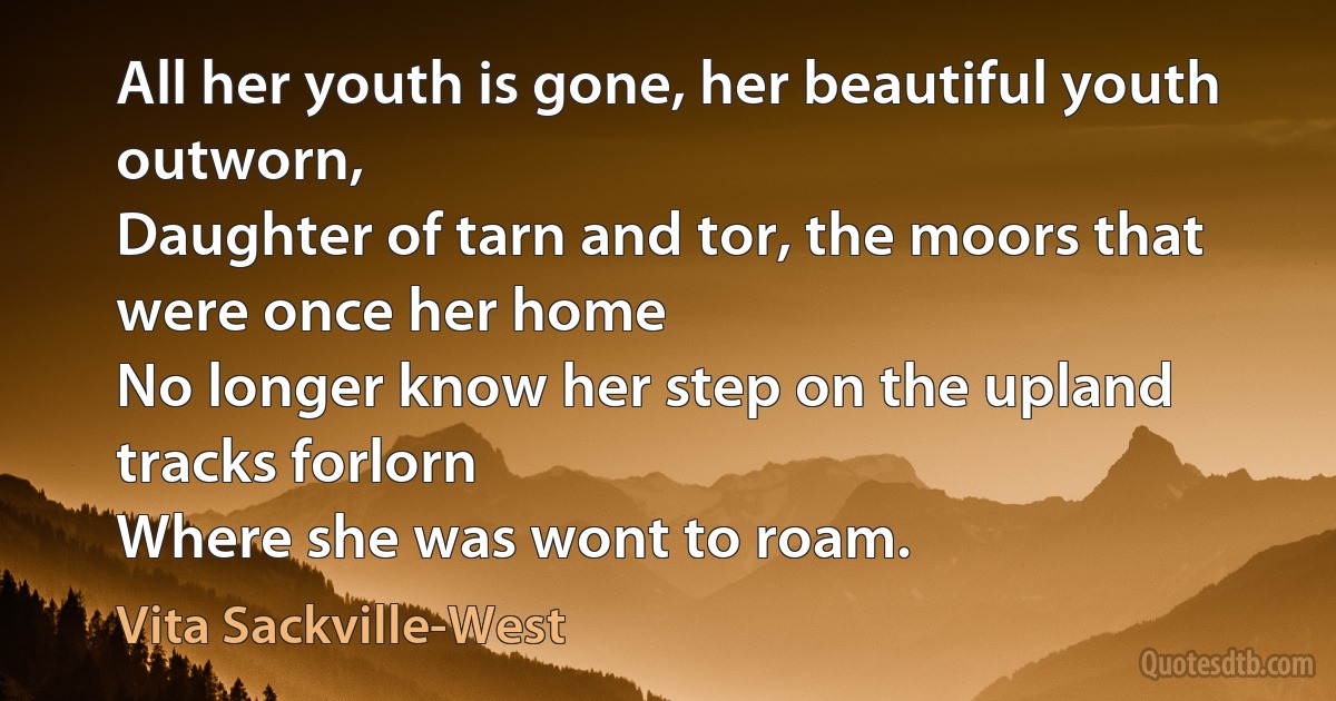 All her youth is gone, her beautiful youth outworn,
Daughter of tarn and tor, the moors that were once her home
No longer know her step on the upland tracks forlorn
Where she was wont to roam. (Vita Sackville-West)