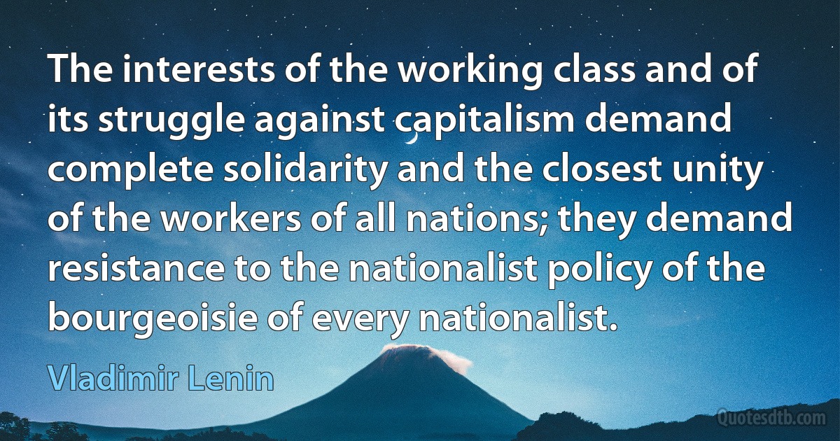 The interests of the working class and of its struggle against capitalism demand complete solidarity and the closest unity of the workers of all nations; they demand resistance to the nationalist policy of the bourgeoisie of every nationalist. (Vladimir Lenin)