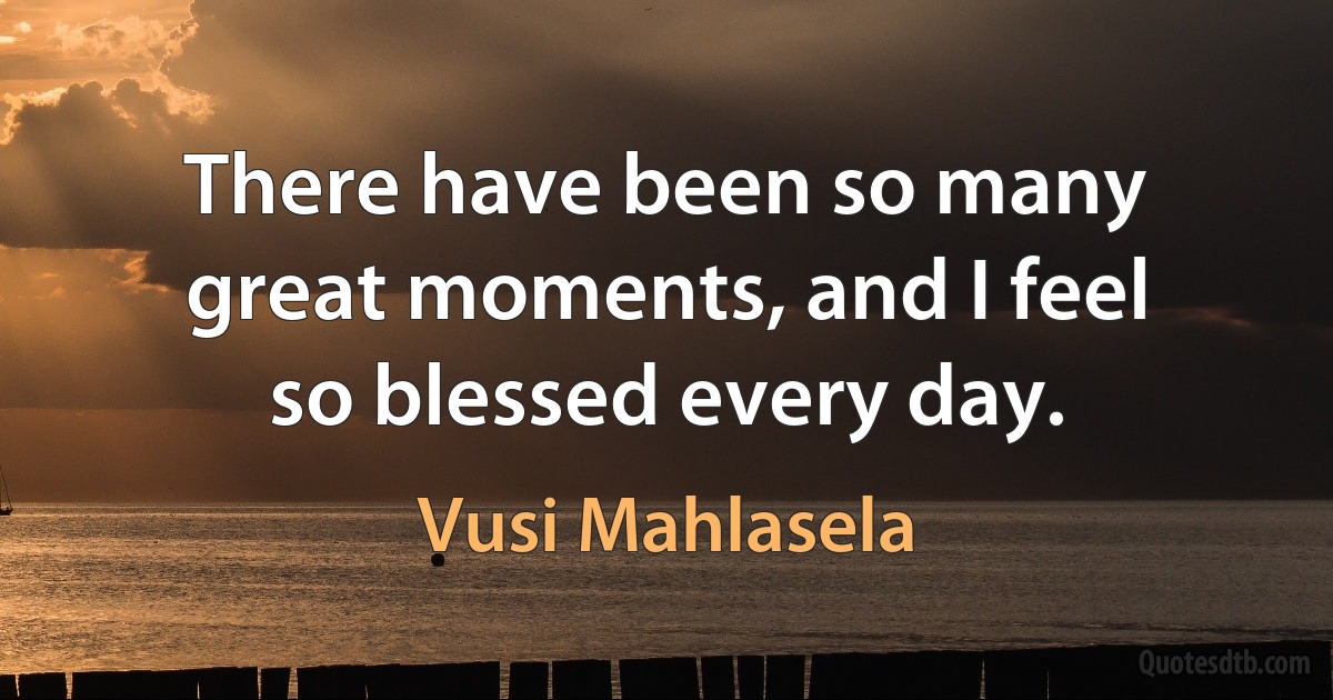 There have been so many great moments, and I feel so blessed every day. (Vusi Mahlasela)