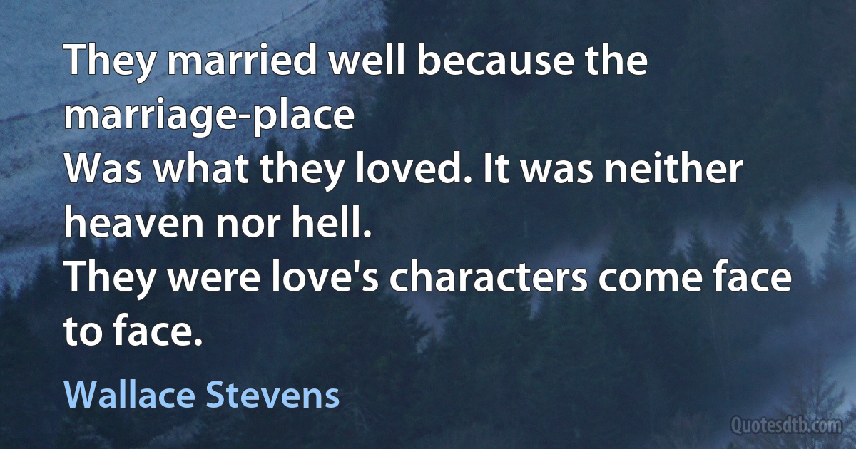 They married well because the marriage-place
Was what they loved. It was neither heaven nor hell.
They were love's characters come face to face. (Wallace Stevens)