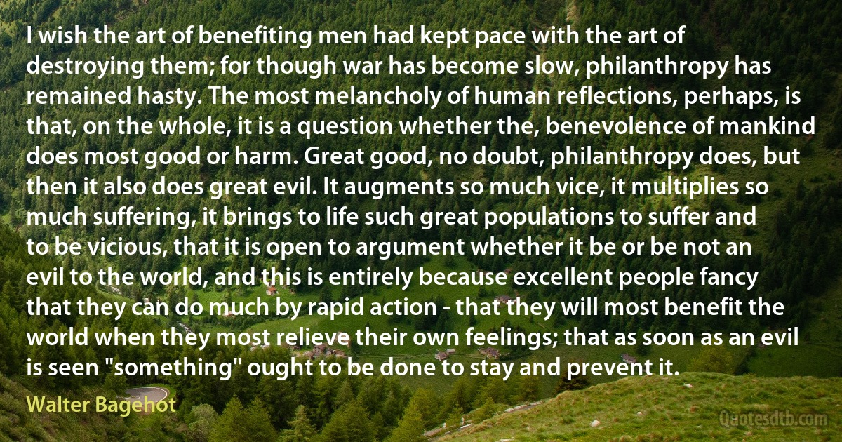 I wish the art of benefiting men had kept pace with the art of destroying them; for though war has become slow, philanthropy has remained hasty. The most melancholy of human reflections, perhaps, is that, on the whole, it is a question whether the, benevolence of mankind does most good or harm. Great good, no doubt, philanthropy does, but then it also does great evil. It augments so much vice, it multiplies so much suffering, it brings to life such great populations to suffer and to be vicious, that it is open to argument whether it be or be not an evil to the world, and this is entirely because excellent people fancy that they can do much by rapid action - that they will most benefit the world when they most relieve their own feelings; that as soon as an evil is seen "something" ought to be done to stay and prevent it. (Walter Bagehot)