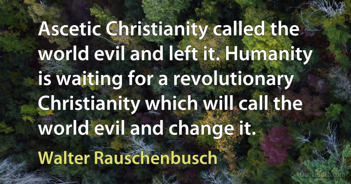 Ascetic Christianity called the world evil and left it. Humanity is waiting for a revolutionary Christianity which will call the world evil and change it. (Walter Rauschenbusch)