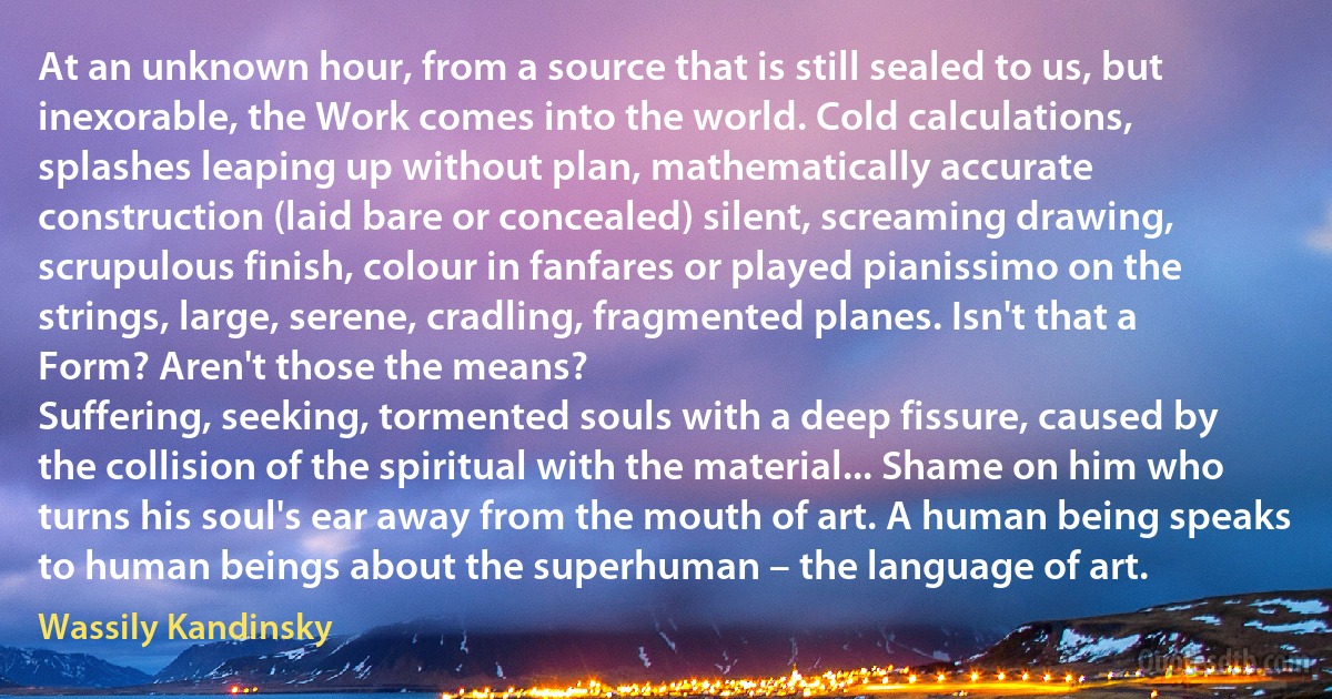 At an unknown hour, from a source that is still sealed to us, but inexorable, the Work comes into the world. Cold calculations, splashes leaping up without plan, mathematically accurate construction (laid bare or concealed) silent, screaming drawing, scrupulous finish, colour in fanfares or played pianissimo on the strings, large, serene, cradling, fragmented planes. Isn't that a Form? Aren't those the means?
Suffering, seeking, tormented souls with a deep fissure, caused by the collision of the spiritual with the material... Shame on him who turns his soul's ear away from the mouth of art. A human being speaks to human beings about the superhuman – the language of art. (Wassily Kandinsky)