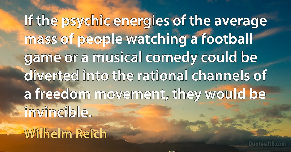 If the psychic energies of the average mass of people watching a football game or a musical comedy could be diverted into the rational channels of a freedom movement, they would be invincible. (Wilhelm Reich)