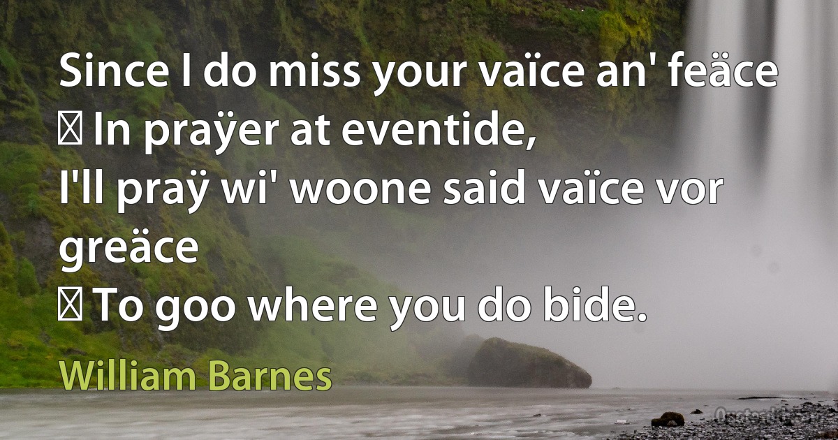 Since I do miss your vaïce an' feäce
  In praÿer at eventide,
I'll praÿ wi' woone said vaïce vor greäce
  To goo where you do bide. (William Barnes)