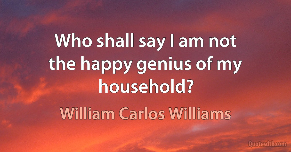 Who shall say I am not
the happy genius of my household? (William Carlos Williams)