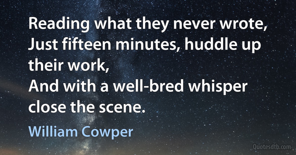 Reading what they never wrote,
Just fifteen minutes, huddle up their work,
And with a well-bred whisper close the scene. (William Cowper)