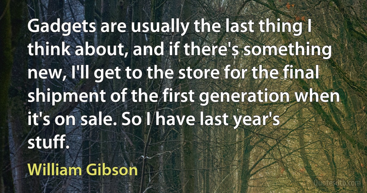 Gadgets are usually the last thing I think about, and if there's something new, I'll get to the store for the final shipment of the first generation when it's on sale. So I have last year's stuff. (William Gibson)