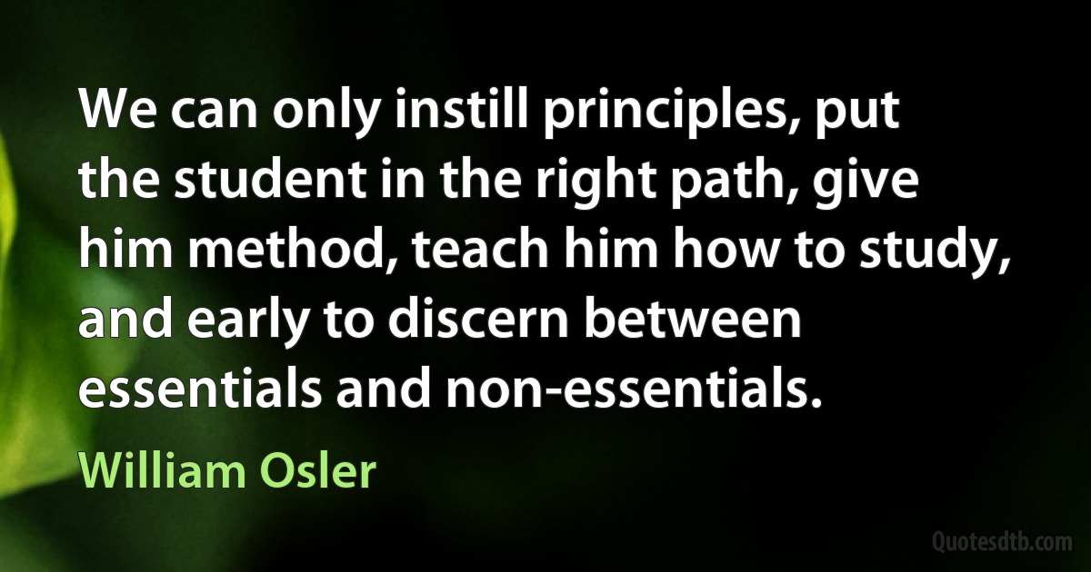 We can only instill principles, put the student in the right path, give him method, teach him how to study, and early to discern between essentials and non-essentials. (William Osler)